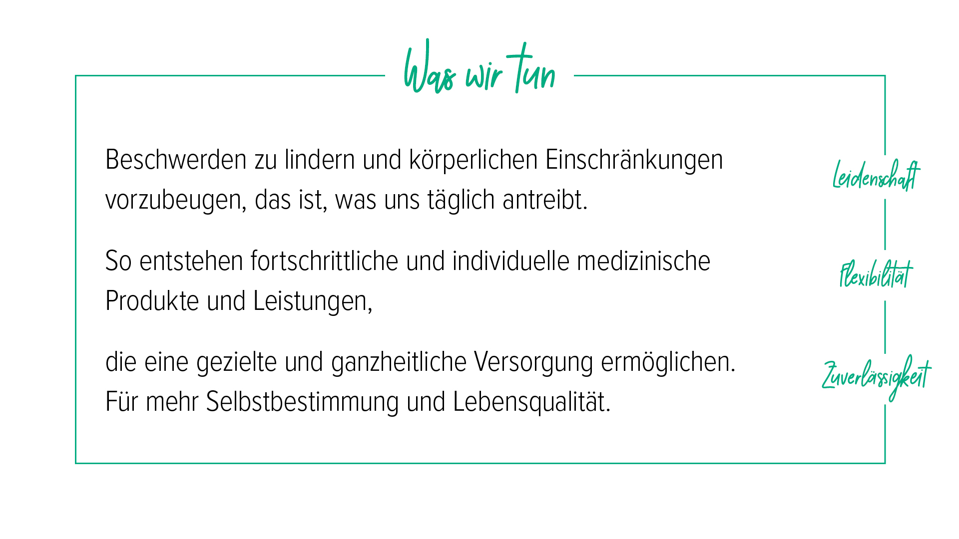 Unter der Überschrift „Was wir tun“ werden die Kernwerte Leidenschaft, Flexibilität und Zuverlässigkeit beschrieben: Beschwerden zu lindern und körperlichen Einschränkungen vorzubeugen, treibt uns täglich an. So entstehen fortschrittliche, individuelle medizinische Produkte und Leistungen, die eine gezielte, ganzheitliche Versorgung ermöglichen. Für mehr Selbstbestimmung und Lebensqualität.