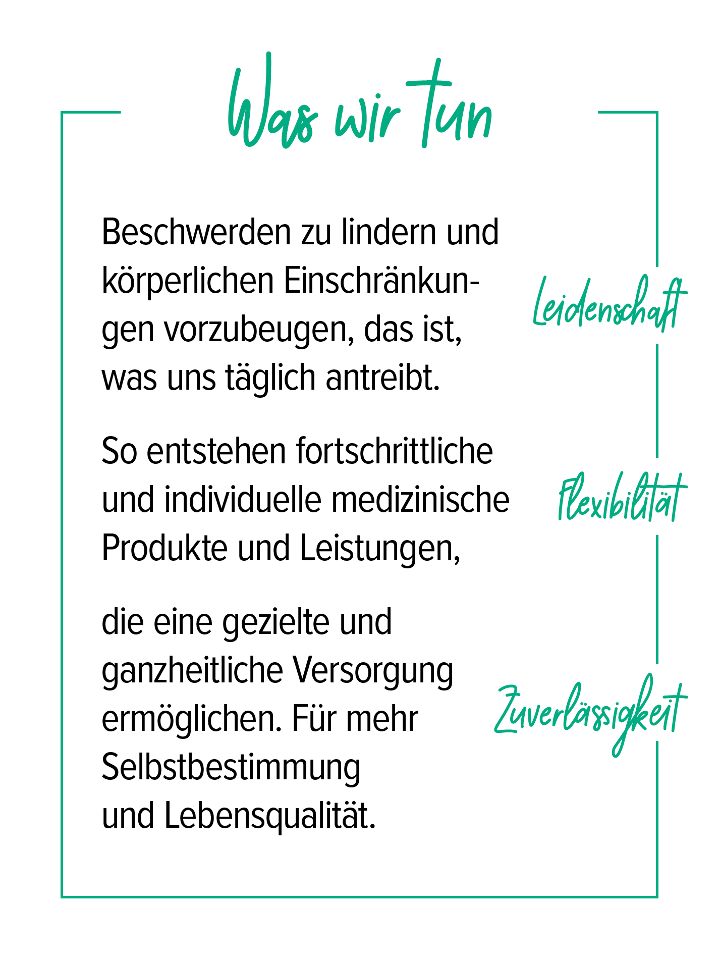 Unter der Überschrift „Was wir tun“ werden die Kernwerte Leidenschaft, Flexibilität und Zuverlässigkeit beschrieben: Beschwerden zu lindern und körperlichen Einschränkungen vorzubeugen, treibt uns täglich an. So entstehen fortschrittliche, individuelle medizinische Produkte und Leistungen, die eine gezielte, ganzheitliche Versorgung ermöglichen. Für mehr Selbstbestimmung und Lebensqualität.